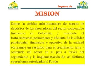 Somos la entidad administradora del seguro de
depósitos de los ahorradores del sector cooperativo
financiero en Colombia, y mediante el
fortalecimiento permanente y eficiente de la solidez
patrimonial, financiera y operativa de la entidad
otorgamos un respaldo para el crecimiento sano y
sostenido del sector en el país a través del
seguimiento y la implementación de las distintas
operaciones autorizadas al Fondo.
 