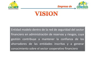 Entidad modelo dentro de la red de seguridad del sector
financiero en administración de reservas y riesgos, cuya
gestión contribuye a mantener la confianza de los
ahorradores de las entidades inscritas y a generar
conocimiento sobre el sector cooperativo financiero
 