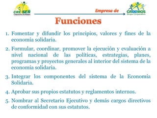 1. Fomentar y difundir los principios, valores y fines de la
economía solidaria.
2. Formular, coordinar, promover la ejecución y evaluación a
nivel nacional de las políticas, estrategias, planes,
programas y proyectos generales al interior del sistema de la
economía solidaria.
3. Integrar los componentes del sistema de la Economía
Solidaria.
4. Aprobar sus propios estatutos y reglamentos internos.
5. Nombrar al Secretario Ejecutivo y demás cargos directivos
de conformidad con sus estatutos.
 