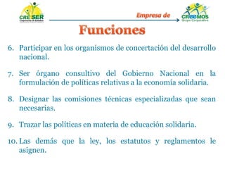 6. Participar en los organismos de concertación del desarrollo
nacional.
7. Ser órgano consultivo del Gobierno Nacional en la
formulación de políticas relativas a la economía solidaria.
8. Designar las comisiones técnicas especializadas que sean
necesarias.
9. Trazar las políticas en materia de educación solidaria.
10. Las demás que la ley, los estatutos y reglamentos le
asignen.
 