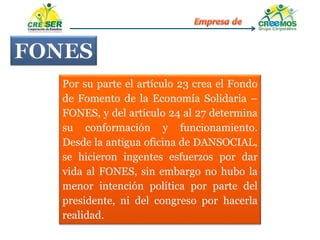 Por su parte el artículo 23 crea el Fondo
de Fomento de la Economía Solidaria –
FONES, y del artículo 24 al 27 determina
su conformación y funcionamiento.
Desde la antigua oficina de DANSOCIAL,
se hicieron ingentes esfuerzos por dar
vida al FONES, sin embargo no hubo la
menor intención política por parte del
presidente, ni del congreso por hacerla
realidad.
 