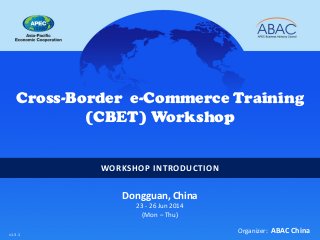 WORKSHOP INTRODUCTION
Cross-Border e-Commerce Training
(CBET) Workshop
Dongguan, China
23 - 26 Jun 2014
(Mon – Thu)
Organizer: ABAC Chinav1.3.1
 