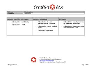 CreativeBox S.A.R.L
614-616 Boulevard Al Qods, Casablanca
http://www.creativebox.ma
https://www.facebook.com/CreativeBoxMA
Progress Report Page 7 of 11
Thèmes Collaboration
Animation : CreativeBox
Activités planifiées et Livraison Activités principales Livraisons
- Introduction Lean Startup
- Introduction a l’UML
- Présentation de Lean
Startup : Durée 1.5 heure.
- Présentation d’UML: Durée 1
heure.
- Exercices d’application
- Présentation des diagrammes
de uses Case par projets
- Présentation des projets dans
une perspective Lean
 
