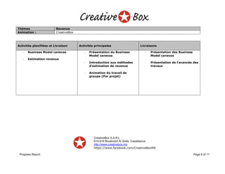 CreativeBox S.A.R.L
614-616 Boulevard Al Qods, Casablanca
http://www.creativebox.ma
https://www.facebook.com/CreativeBoxMA
Progress Report Page 9 of 11
Thèmes Revenue
Animation : CreativeBox
Activités planifiées et Livraison Activités principales Livraisons
- Business Model canevas
- Estimation revenue
- Présentation du Business
Model canevas
- Introduction aux méthodes
d’estimation de revenue
- Animation du travail de
groupe (Par projet)
- Présentation des Business
Model canevas
- Présentation de l’avancée des
travaux
 