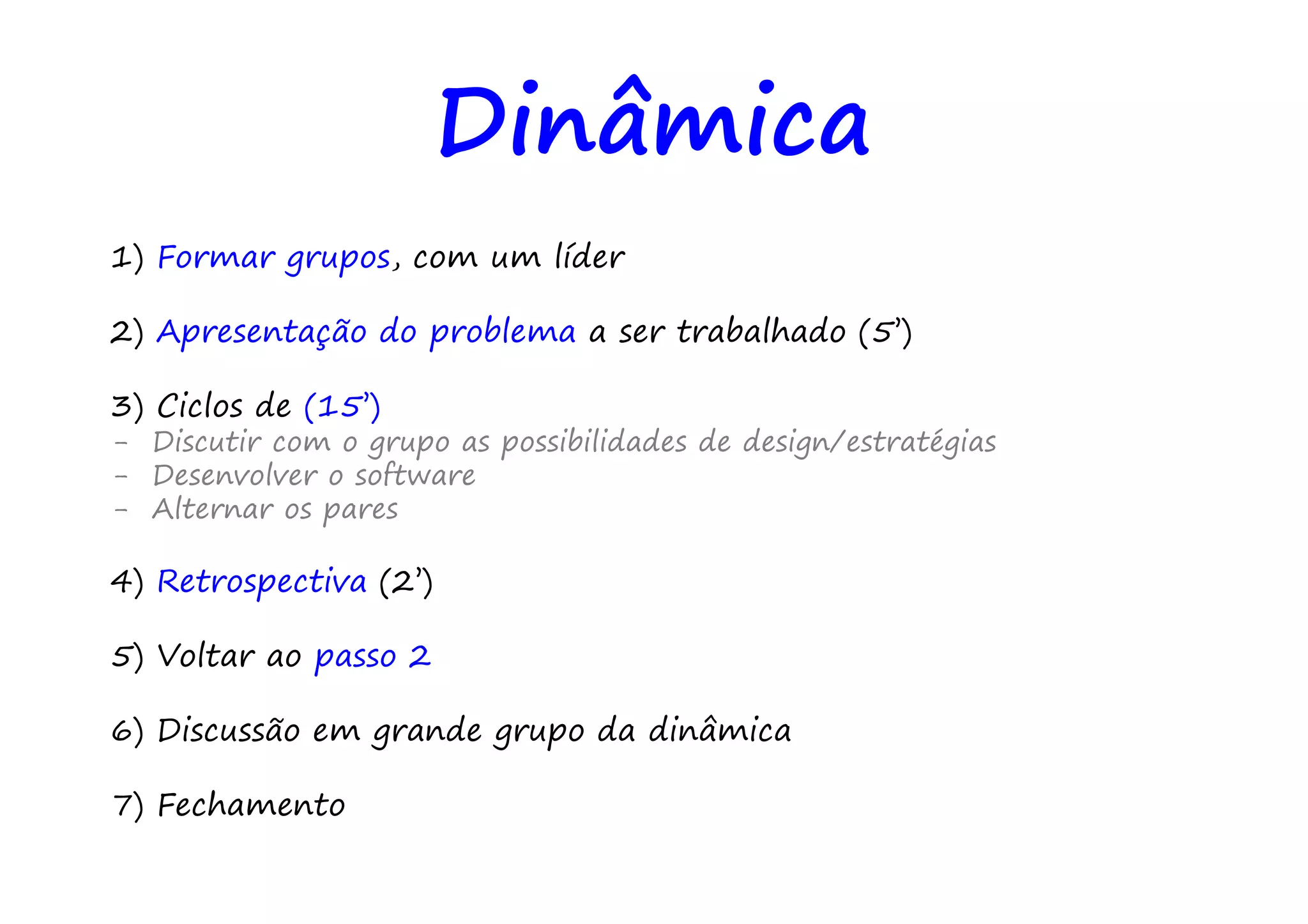 Dinâmica
1) Formar grupos, com um líder

2) Apresentação do problema a ser trabalhado (5’)

3) Ciclos de (15’)
- Discutir com o grupo as possibilidades de design/estratégias
- Desenvolver o software
- Alternar os pares

4) Retrospectiva (2’)

5) Voltar ao passo 2

6) Discussão em grande grupo da dinâmica

7) Fechamento
 