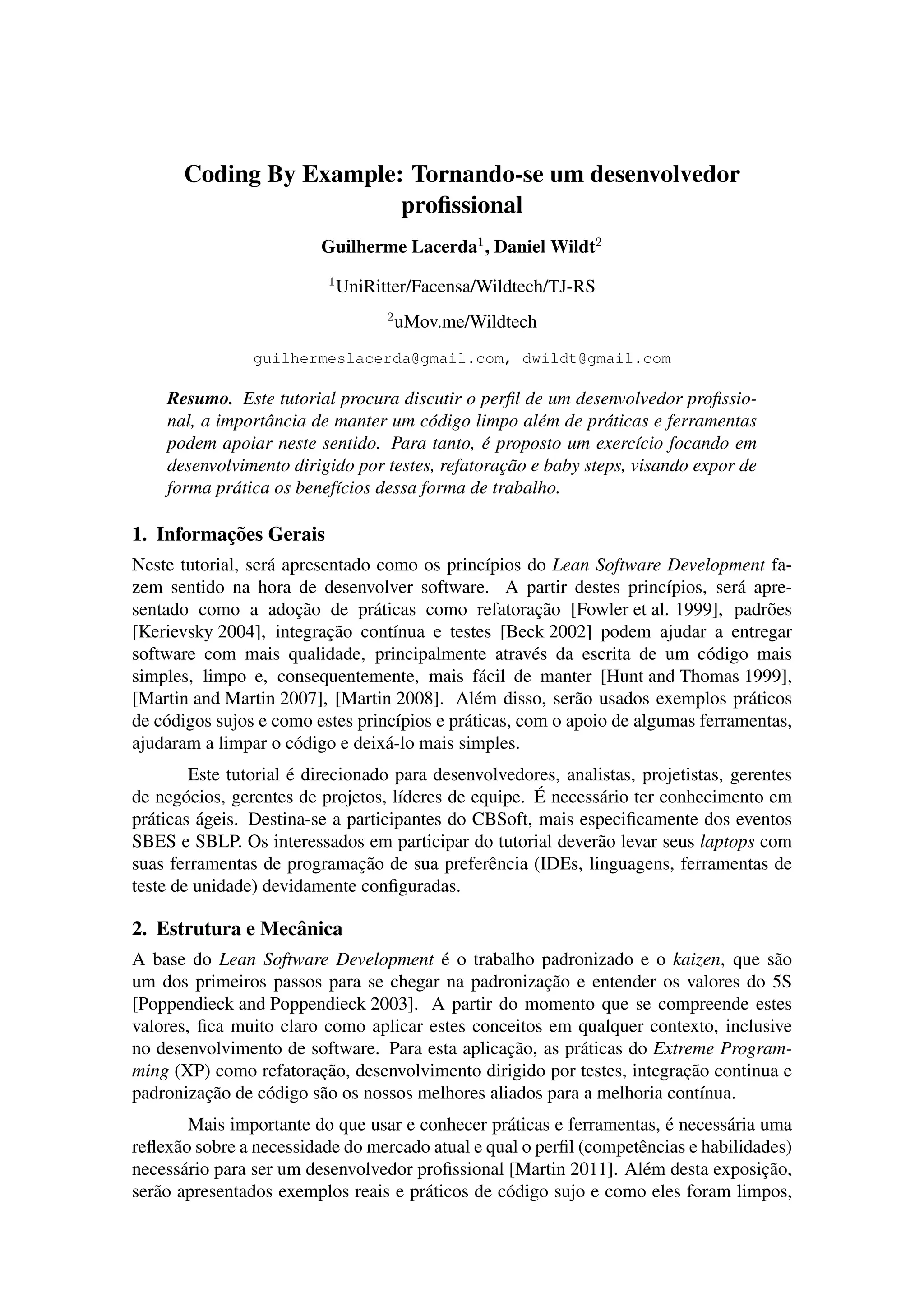Coding By Example: Tornando-se um desenvolvedor
proﬁssional
Guilherme Lacerda1
, Daniel Wildt2
1
UniRitter/Facensa/Wildtech/TJ-RS
2
uMov.me/Wildtech
guilhermeslacerda@gmail.com, dwildt@gmail.com
Resumo. Este tutorial procura discutir o perﬁl de um desenvolvedor proﬁssio-
nal, a importˆancia de manter um c´odigo limpo al´em de pr´aticas e ferramentas
podem apoiar neste sentido. Para tanto, ´e proposto um exerc´ıcio focando em
desenvolvimento dirigido por testes, refatorac¸˜ao e baby steps, visando expor de
forma pr´atica os benef´ıcios dessa forma de trabalho.
1. Informac¸˜oes Gerais
Neste tutorial, ser´a apresentado como os princ´ıpios do Lean Software Development fa-
zem sentido na hora de desenvolver software. A partir destes princ´ıpios, ser´a apre-
sentado como a adoc¸˜ao de pr´aticas como refatorac¸˜ao [Fowler et al. 1999], padr˜oes
[Kerievsky 2004], integrac¸˜ao cont´ınua e testes [Beck 2002] podem ajudar a entregar
software com mais qualidade, principalmente atrav´es da escrita de um c´odigo mais
simples, limpo e, consequentemente, mais f´acil de manter [Hunt and Thomas 1999],
[Martin and Martin 2007], [Martin 2008]. Al´em disso, ser˜ao usados exemplos pr´aticos
de c´odigos sujos e como estes princ´ıpios e pr´aticas, com o apoio de algumas ferramentas,
ajudaram a limpar o c´odigo e deix´a-lo mais simples.
Este tutorial ´e direcionado para desenvolvedores, analistas, projetistas, gerentes
de neg´ocios, gerentes de projetos, l´ıderes de equipe. ´E necess´ario ter conhecimento em
pr´aticas ´ageis. Destina-se a participantes do CBSoft, mais especiﬁcamente dos eventos
SBES e SBLP. Os interessados em participar do tutorial dever˜ao levar seus laptops com
suas ferramentas de programac¸˜ao de sua preferˆencia (IDEs, linguagens, ferramentas de
teste de unidade) devidamente conﬁguradas.
2. Estrutura e Mecˆanica
A base do Lean Software Development ´e o trabalho padronizado e o kaizen, que s˜ao
um dos primeiros passos para se chegar na padronizac¸˜ao e entender os valores do 5S
[Poppendieck and Poppendieck 2003]. A partir do momento que se compreende estes
valores, ﬁca muito claro como aplicar estes conceitos em qualquer contexto, inclusive
no desenvolvimento de software. Para esta aplicac¸˜ao, as pr´aticas do Extreme Program-
ming (XP) como refatorac¸˜ao, desenvolvimento dirigido por testes, integrac¸˜ao continua e
padronizac¸˜ao de c´odigo s˜ao os nossos melhores aliados para a melhoria cont´ınua.
Mais importante do que usar e conhecer pr´aticas e ferramentas, ´e necess´aria uma
reﬂex˜ao sobre a necessidade do mercado atual e qual o perﬁl (competˆencias e habilidades)
necess´ario para ser um desenvolvedor proﬁssional [Martin 2011]. Al´em desta exposic¸˜ao,
ser˜ao apresentados exemplos reais e pr´aticos de c´odigo sujo e como eles foram limpos,
 