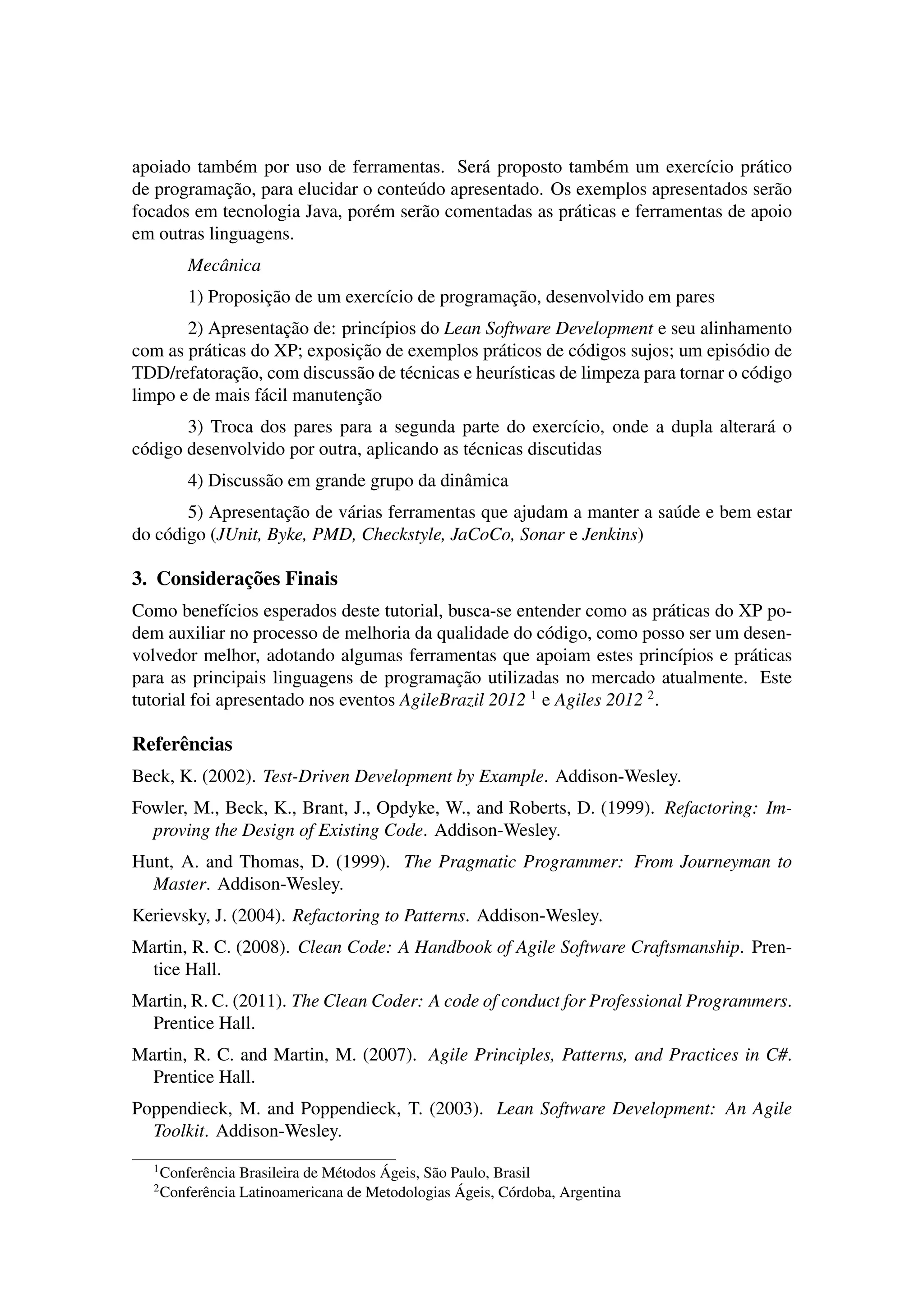 apoiado tamb´em por uso de ferramentas. Ser´a proposto tamb´em um exerc´ıcio pr´atico
de programac¸˜ao, para elucidar o conte´udo apresentado. Os exemplos apresentados ser˜ao
focados em tecnologia Java, por´em ser˜ao comentadas as pr´aticas e ferramentas de apoio
em outras linguagens.
Mecˆanica
1) Proposic¸˜ao de um exerc´ıcio de programac¸˜ao, desenvolvido em pares
2) Apresentac¸˜ao de: princ´ıpios do Lean Software Development e seu alinhamento
com as pr´aticas do XP; exposic¸˜ao de exemplos pr´aticos de c´odigos sujos; um epis´odio de
TDD/refatorac¸˜ao, com discuss˜ao de t´ecnicas e heur´ısticas de limpeza para tornar o c´odigo
limpo e de mais f´acil manutenc¸˜ao
3) Troca dos pares para a segunda parte do exerc´ıcio, onde a dupla alterar´a o
c´odigo desenvolvido por outra, aplicando as t´ecnicas discutidas
4) Discuss˜ao em grande grupo da dinˆamica
5) Apresentac¸˜ao de v´arias ferramentas que ajudam a manter a sa´ude e bem estar
do c´odigo (JUnit, Byke, PMD, Checkstyle, JaCoCo, Sonar e Jenkins)
3. Considerac¸˜oes Finais
Como benef´ıcios esperados deste tutorial, busca-se entender como as pr´aticas do XP po-
dem auxiliar no processo de melhoria da qualidade do c´odigo, como posso ser um desen-
volvedor melhor, adotando algumas ferramentas que apoiam estes princ´ıpios e pr´aticas
para as principais linguagens de programac¸˜ao utilizadas no mercado atualmente. Este
tutorial foi apresentado nos eventos AgileBrazil 2012 1
e Agiles 2012 2
.
Referˆencias
Beck, K. (2002). Test-Driven Development by Example. Addison-Wesley.
Fowler, M., Beck, K., Brant, J., Opdyke, W., and Roberts, D. (1999). Refactoring: Im-
proving the Design of Existing Code. Addison-Wesley.
Hunt, A. and Thomas, D. (1999). The Pragmatic Programmer: From Journeyman to
Master. Addison-Wesley.
Kerievsky, J. (2004). Refactoring to Patterns. Addison-Wesley.
Martin, R. C. (2008). Clean Code: A Handbook of Agile Software Craftsmanship. Pren-
tice Hall.
Martin, R. C. (2011). The Clean Coder: A code of conduct for Professional Programmers.
Prentice Hall.
Martin, R. C. and Martin, M. (2007). Agile Principles, Patterns, and Practices in C#.
Prentice Hall.
Poppendieck, M. and Poppendieck, T. (2003). Lean Software Development: An Agile
Toolkit. Addison-Wesley.
1
Conferˆencia Brasileira de M´etodos ´Ageis, S˜ao Paulo, Brasil
2
Conferˆencia Latinoamericana de Metodologias ´Ageis, C´ordoba, Argentina
 