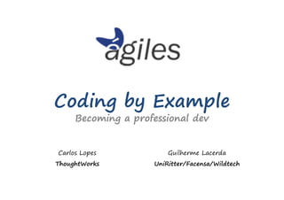 Coding by Example
     Becoming a professional dev


Carlos Lopes            Guilherme Lacerda
ThoughtWorks        UniRitter/Facensa/Wildtech
 