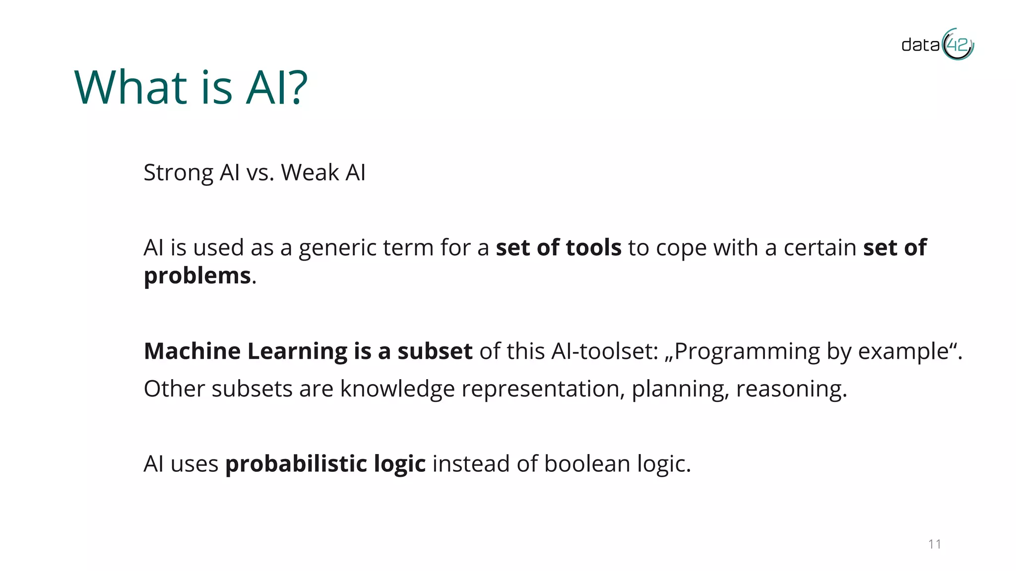 What is AI?
Strong AI vs. Weak AI
AI is used as a generic term for a set of tools to cope with a certain set of
problems.
Machine Learning is a subset of this AI-toolset: „Programming by example“.
Other subsets are knowledge representation, planning, reasoning.
AI uses probabilistic logic instead of boolean logic.
11
 