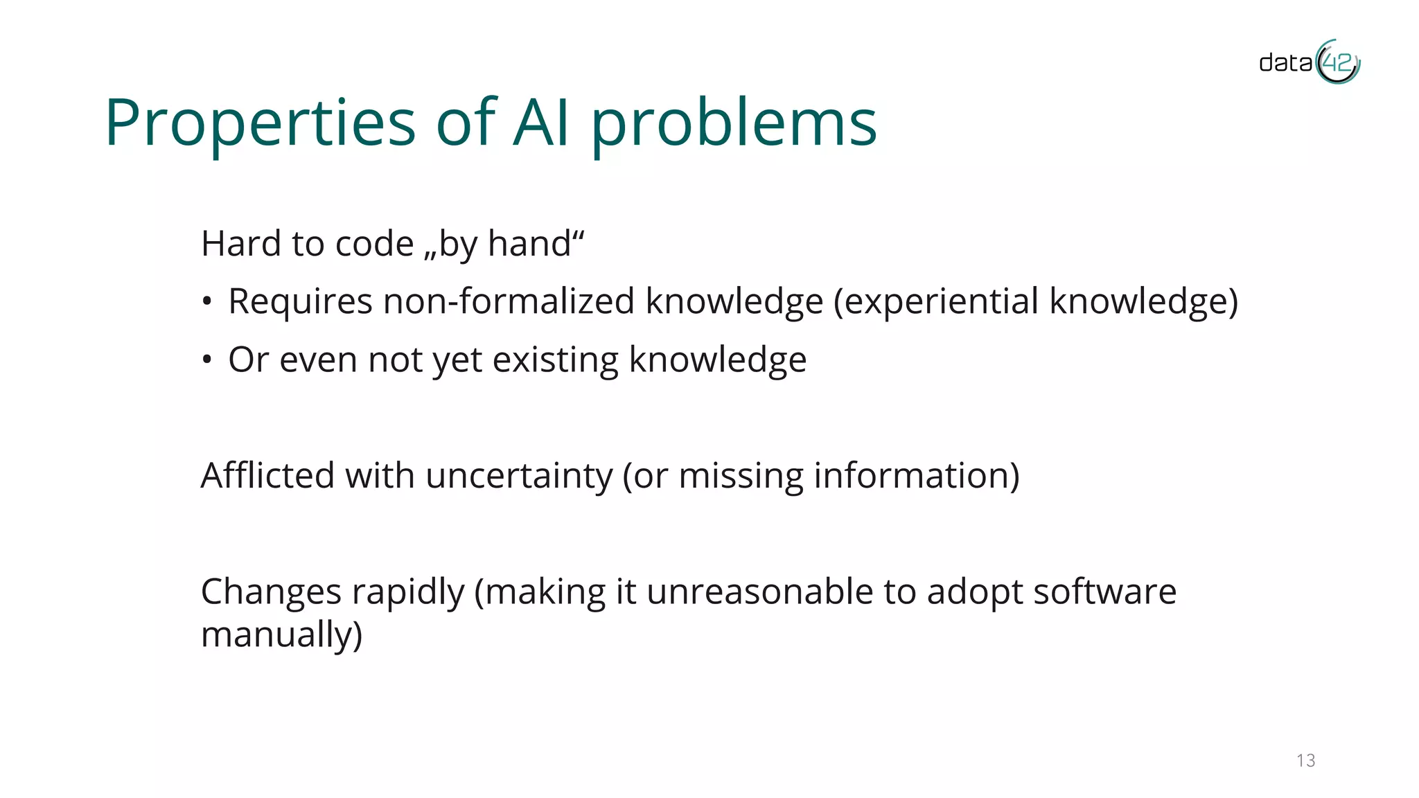 Properties of AI problems
Hard to code „by hand“
• Requires non-formalized knowledge (experiential knowledge)
• Or even not yet existing knowledge
Afflicted with uncertainty (or missing information)
Changes rapidly (making it unreasonable to adopt software
manually)
13
 