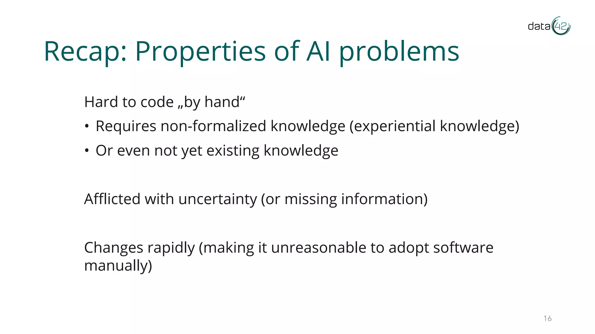 Recap: Properties of AI problems
Hard to code „by hand“
• Requires non-formalized knowledge (experiential knowledge)
• Or even not yet existing knowledge
Afflicted with uncertainty (or missing information)
Changes rapidly (making it unreasonable to adopt software
manually)
16
 