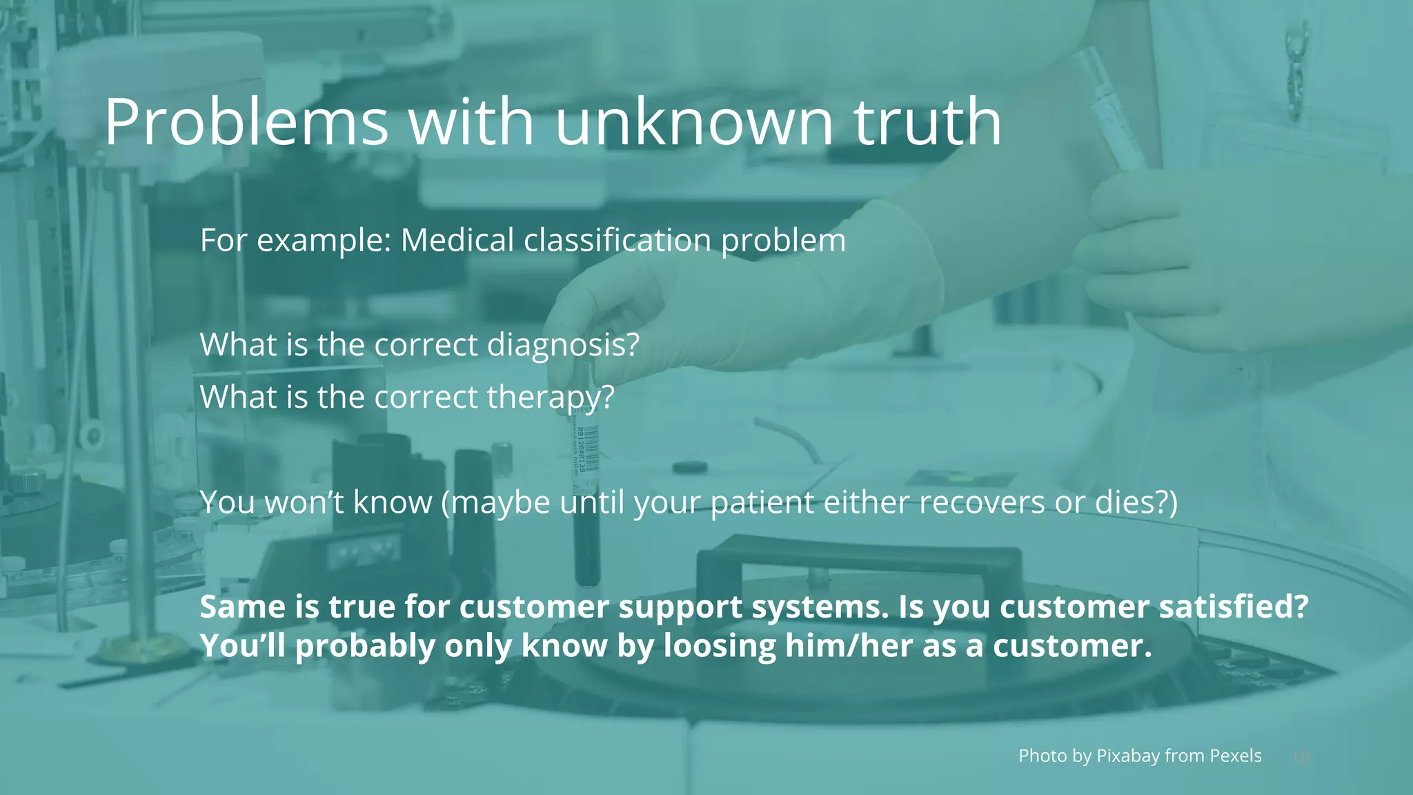 18Photo by Pixabay from Pexels
Problems with unknown truth
For example: Medical classification problem
What is the correct diagnosis?
What is the correct therapy?
You won’t know (maybe until your patient either recovers or dies?)
Same is true for customer support systems. Is you customer satisfied?
You’ll probably only know by loosing him/her as a customer.
 