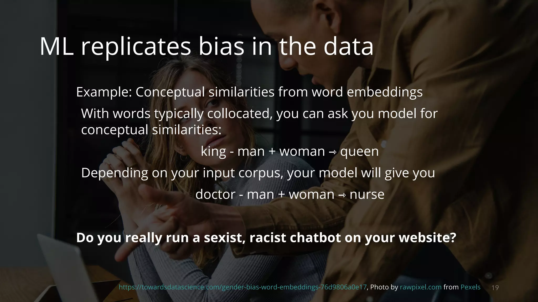 19https://towardsdatascience.com/gender-bias-word-embeddings-76d9806a0e17, Photo by rawpixel.com from Pexels
ML replicates bias in the data
Example: Conceptual similarities from word embeddings
With words typically collocated, you can ask you model for
conceptual similarities:
king - man + woman ⇾ queen
Depending on your input corpus, your model will give you
doctor - man + woman ⇾ nurse
Do you really run a sexist, racist chatbot on your website?
 