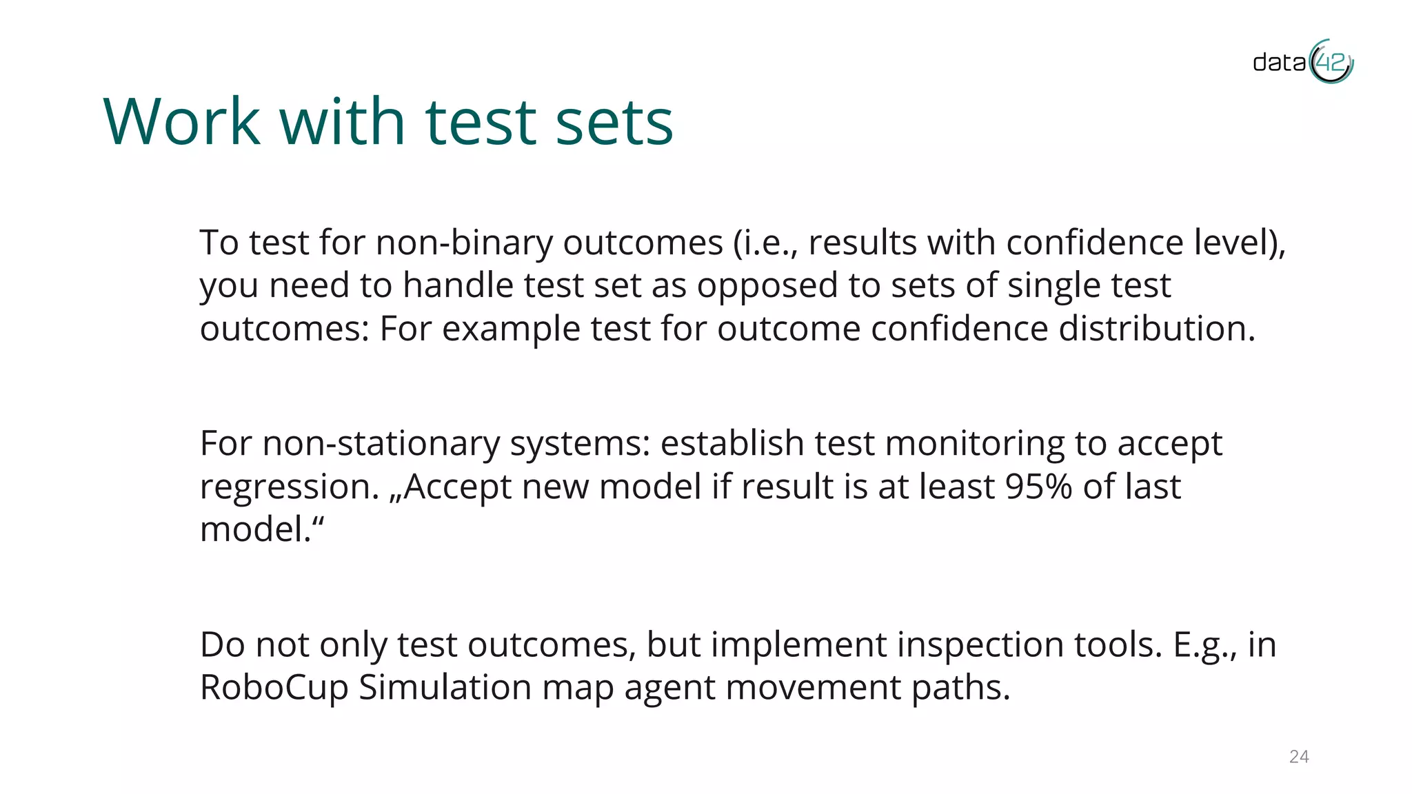 Work with test sets
To test for non-binary outcomes (i.e., results with confidence level),
you need to handle test set as opposed to sets of single test
outcomes: For example test for outcome confidence distribution.
For non-stationary systems: establish test monitoring to accept
regression. „Accept new model if result is at least 95% of last
model.“
Do not only test outcomes, but implement inspection tools. E.g., in
RoboCup Simulation map agent movement paths.
24
 