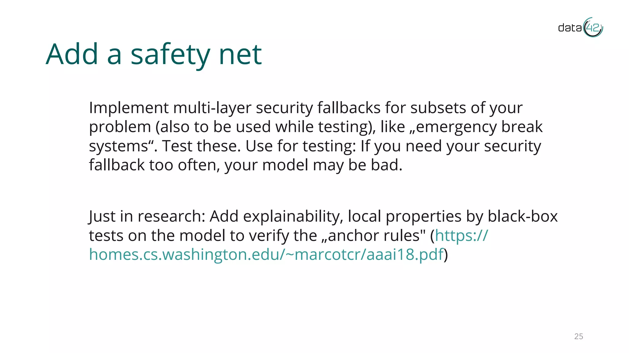 Add a safety net
Implement multi-layer security fallbacks for subsets of your
problem (also to be used while testing), like „emergency break
systems“. Test these. Use for testing: If you need your security
fallback too often, your model may be bad.
Just in research: Add explainability, local properties by black-box
tests on the model to verify the „anchor rules" (https://
homes.cs.washington.edu/~marcotcr/aaai18.pdf)
25
 