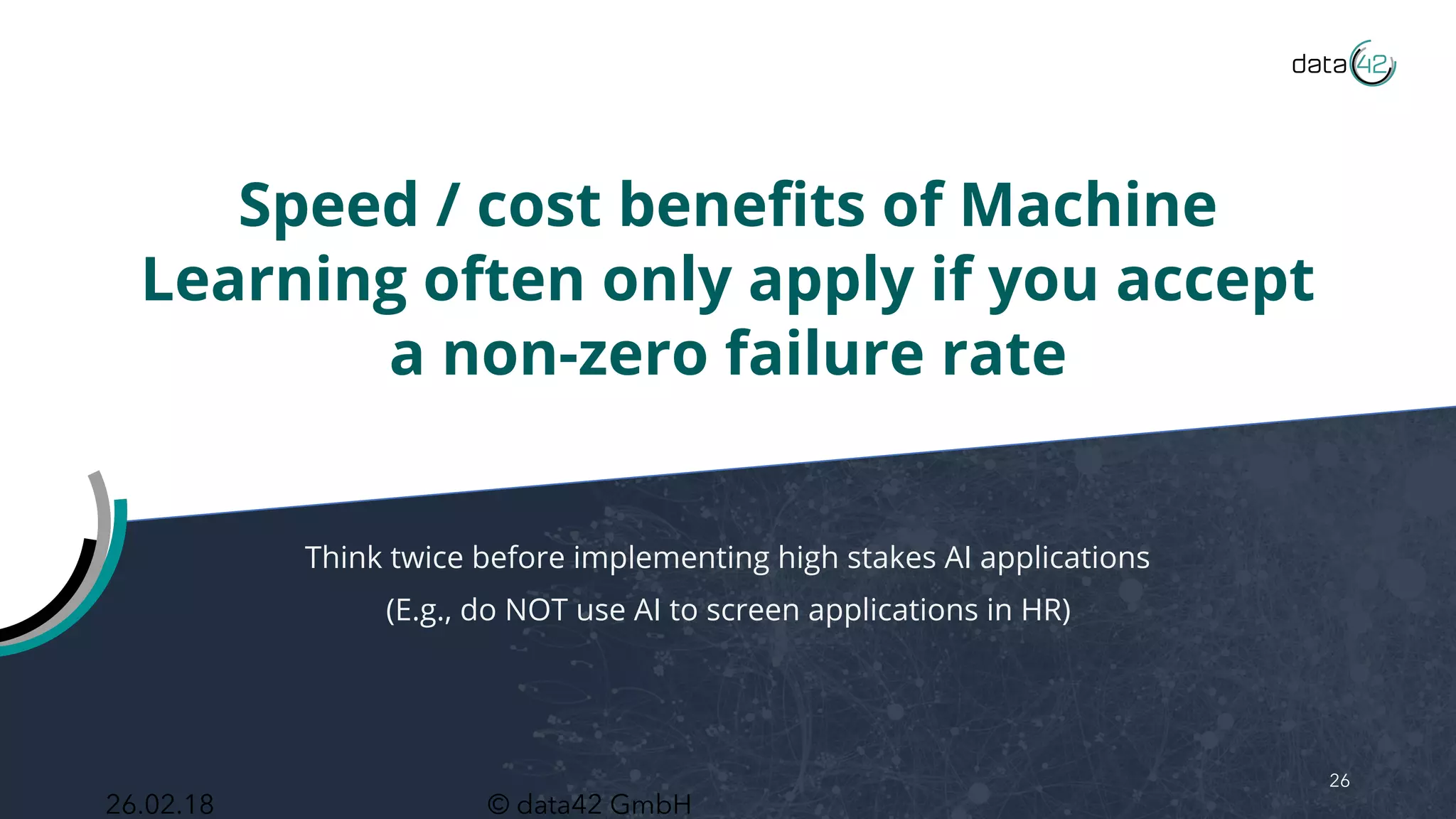 © data42 GmbH
Speed / cost benefits of Machine
Learning often only apply if you accept
a non-zero failure rate
Think twice before implementing high stakes AI applications
(E.g., do NOT use AI to screen applications in HR)
26
26.02.18
 