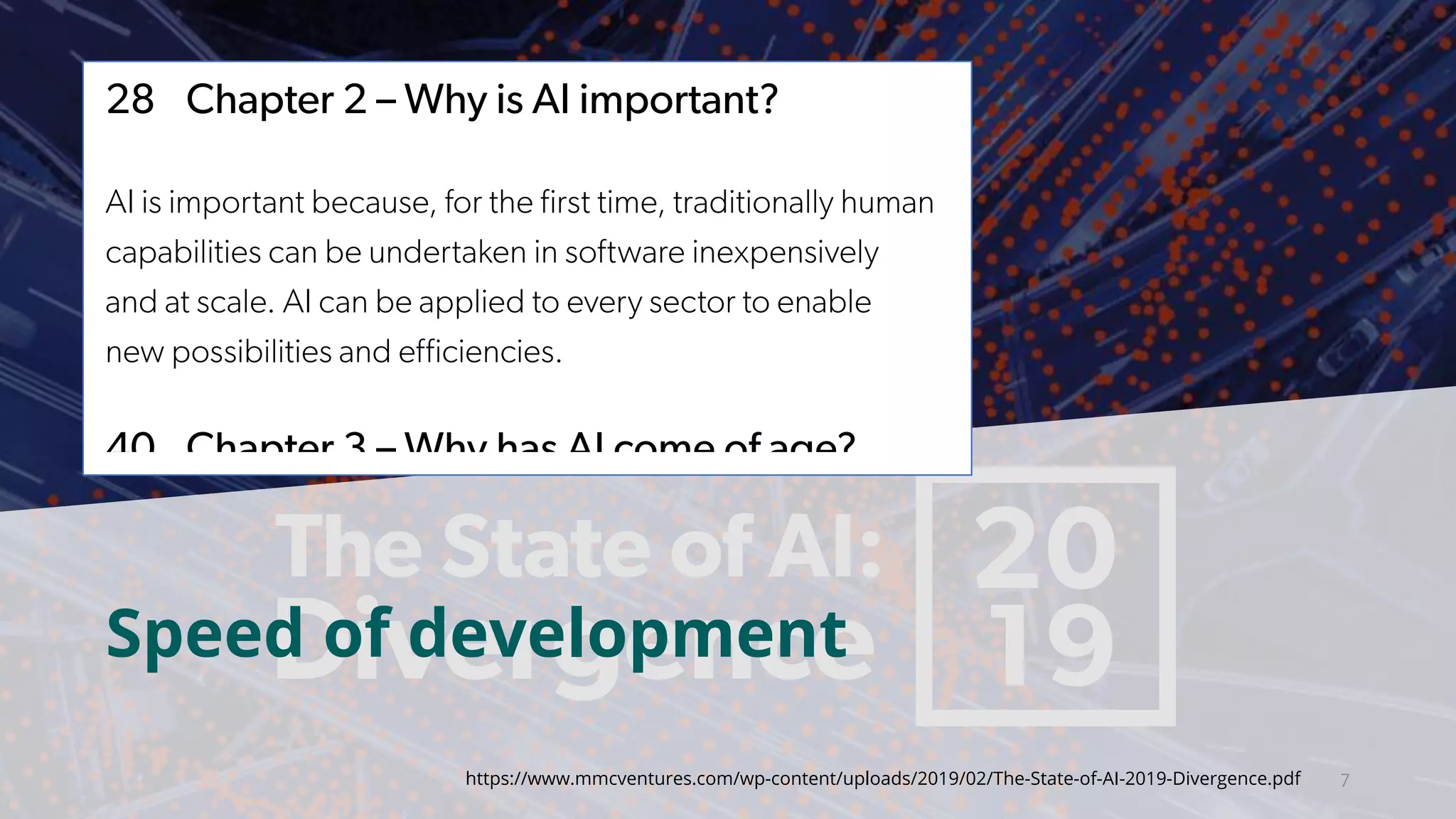 7
and language processing.
28 Chapter 2 – Why is AI important?
AI is important because, for the first time, traditionally human
capabilities can be undertaken in software inexpensively
and at scale. AI can be applied to every sector to enable
new possibilities and efficiencies.
40 Chapter 3 – Why has AI come of age?
Specialised hardware, availability of training data, new
algorithms and increased investment, among other factors,
have enabled an inflection point in AI capability. After seven
false dawns since the 1950s, AI technology has come of age.
constraints of human experience
82 Chapter 6 – The war
While demand for AI professiona
winners and losers are emerging
Part 3: The AI Disrup
96 Chapter 7 – Europe’s
The landscape for entrepreneurs
AI startups are maturing, bringing
industries, and navigating new op
While the UK is the powerhouse o
France may extend their influence
https://www.mmcventures.com/wp-content/uploads/2019/02/The-State-of-AI-2019-Divergence.pdf
Speed of development
 