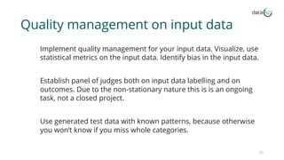 Quality management on input data
Implement quality management for your input data. Visualize, use
statistical metrics on the input data. Identify bias in the input data.
Establish panel of judges both on input data labelling and on
outcomes. Due to the non-stationary nature this is is an ongoing
task, not a closed project.
Use generated test data with known patterns, because otherwise
you won’t know if you miss whole categories.
23
 