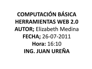 COMPUTACIÓN BÁSICA HERRAMIENTAS WEB 2.0 AUTOR; Elizabeth Medina FECHA; 26-07-2011 Hora:16:10 ING. JUAN UREÑA 
