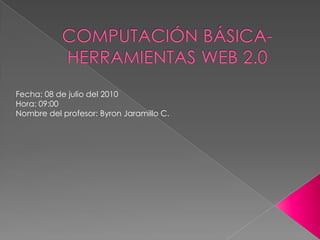 COMPUTACIÓN BÁSICA-HERRAMIENTAS WEB 2.0 Fecha: 08 de julio del 2010 Hora: 09:00  Nombre del profesor: Byron Jaramillo C. 