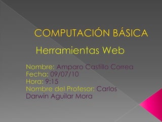 COMPUTACIÓN BÁSICA Herramientas Web Nombre: Amparo Castillo Correa Fecha: 09/07/10 Hora: 9:15 Nombre del Profesor: Carlos Darwin Aguilar Mora 