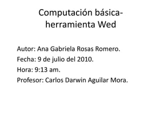 Computación básica- herramienta Wed Autor: Ana Gabriela Rosas Romero. Fecha: 9 de julio del 2010. Hora: 9:13 am. Profesor: Carlos Darwin Aguilar Mora. 