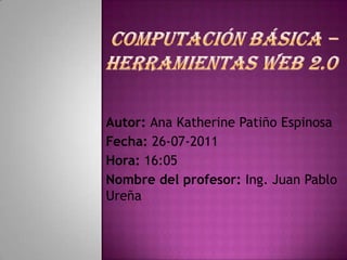 Computación Básica – Herramientas Web 2.0 Autor: Ana Katherine Patiño Espinosa Fecha: 26-07-2011 Hora: 16:05 Nombre del profesor: Ing. Juan Pablo Ureña 