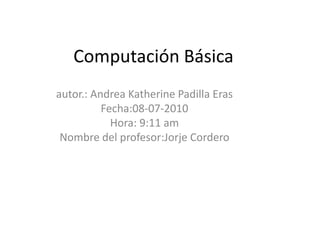 Computación Básica autor.: Andrea Katherine Padilla Eras Fecha:08-07-2010 Hora: 9:11 am Nombre del profesor:Jorje Cordero 