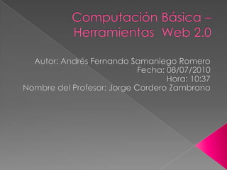 Computación Básica – Herramientas  Web 2.0 Autor: Andrés Fernando Samaniego Romero Fecha: 08/07/2010 Hora: 10:37 Nombre del Profesor: Jorge Cordero Zambrano 