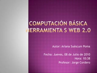 COMPUTACIÓN básicaHerramienta s web 2.0 Autor: Ariana Suéscum Poma Fecha: Jueves, 08 de Julio de 2010 Hora: 10:38 Profesor: Jorge Cordero 