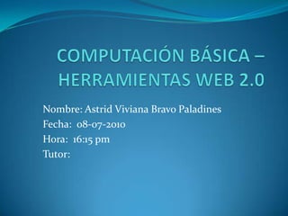 COMPUTACIÓN BÁSICA – HERRAMIENTAS WEB 2.0 Nombre: Astrid Viviana Bravo Paladines Fecha:  08-07-2010 Hora:  16:15 pm Tutor:  