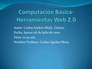 Computación Básica- Herramientas Web 2.0 Autor: Carlos Andrés Mejía  Gómez. Fecha: Jueves 08 de Julio de 2010. Hora: 10:40 am. Nombre Profesor: Carlos Aguilar Mora. 