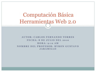 Computación BásicaHerramientas Web 2.0	 Autor: Carlos Fernando Torres  Fecha: 8 de Julio del 2010 Hora: 9:12 am Nombre del profesor: Byron Gustavo Jaramillo 