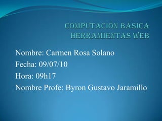 COMPUTACIÓN BÁSICA HERRAMIENTAS WEB  Nombre: Carmen Rosa Solano Fecha: 09/07/10 Hora: 09h17 Nombre Profe: Byron Gustavo Jaramillo 