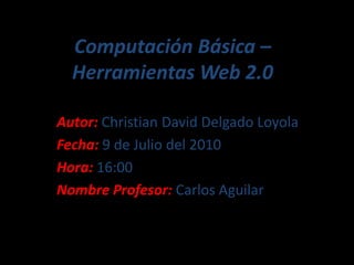 Computación Básica – Herramientas Web 2.0 Autor: Christian David Delgado Loyola Fecha: 9 de Julio del 2010 Hora: 16:00 Nombre Profesor: Carlos Aguilar 