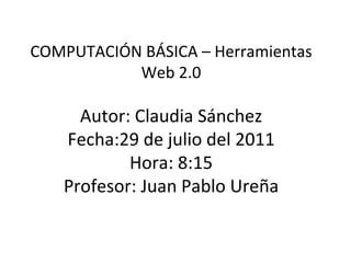 COMPUTACIÓN BÁSICA – Herramientas Web 2.0 Autor: Claudia Sánchez Fecha:29 de julio del 2011 Hora: 8:15 Profesor: Juan Pablo Ureña 