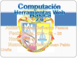 Computación Básica Herramientas Web 2.0 Autor: Cristian Geovanny Pasaca       Fecha: Loja, 2011 – 07 – 26       Hora: 8:18 am Nombre Profesor: Juan Pablo Ureña 