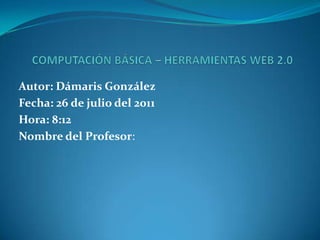 COMPUTACIÓN BÁSICA – HERRAMIENTAS WEB 2.0 Autor: Dámaris González Fecha: 26 de julio del 2011 Hora: 8:12 Nombre del Profesor:  