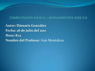 COMPUTACIÓN BÁSICA – HERRAMIENTAS WEB 2.0 Autor: Dámaris González Fecha: 26 de julio del 2011 Hora: 8:12 Nombre del Profesor: Iván Montaleza 