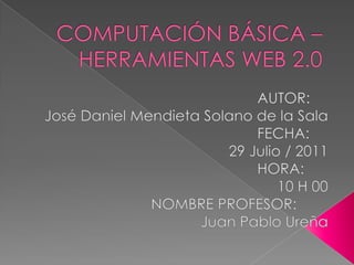 COMPUTACIÓN BÁSICA – HERRAMIENTAS WEB 2.0 AUTOR:	 José Daniel Mendieta Solano de la Sala FECHA:	 29 Julio / 2011 HORA:	 10 H 00 NOMBRE PROFESOR:	 Juan Pablo Ureña 
