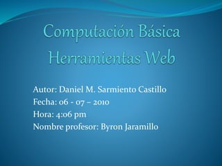 Autor: Daniel M. Sarmiento Castillo
Fecha: 06 - 07 – 2010
Hora: 4:06 pm
Nombre profesor: Byron Jaramillo
 