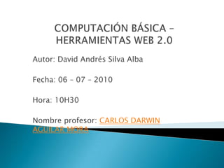 COMPUTACIÓN BÁSICA – HERRAMIENTAS WEB 2.0,[object Object],Autor: David Andrés Silva Alba,[object Object],Fecha: 06 – 07 – 2010,[object Object],Hora: 10H30,[object Object],Nombre profesor: CARLOS DARWIN AGUILAR MORA,[object Object]