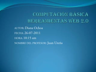 COMPUTACIÓN BÁSICAHERRAMIENTAS WEB 2.0 AUTOR: Diana Ochoa FECHA: 26-07-2011 HORA: 10:15 am NOMBRE DEL PROFESOR: Juan Ureña 