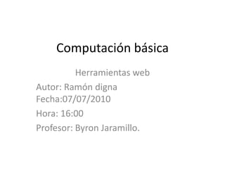 Computación básica Herramientas web Autor: Ramón digna      Fecha:07/07/2010 Hora: 16:00 Profesor: Byron Jaramillo. 