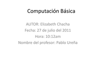 Computación Básica AUTOR: Elizabeth Chacha Fecha: 27 de julio del 2011 Hora: 10:12am Nombre del profesor: Pablo Ureña 