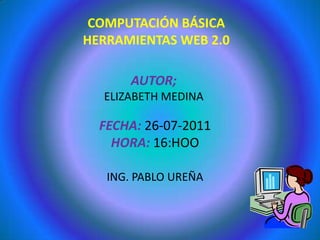 COMPUTACIÓN BÁSICA HERRAMIENTAS WEB 2.0 AUTOR; ELIZABETH MEDINA FECHA: 26-07-2011 HORA: 16:HOO ING. PABLO UREÑA 