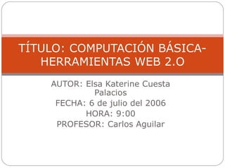 AUTOR: Elsa Katerine Cuesta Palacios FECHA: 6 de julio del 2006 HORA: 9:00 PROFESOR: Carlos Aguilar TÍTULO: COMPUTACIÓN BÁSICA- HERRAMIENTAS WEB 2.O 