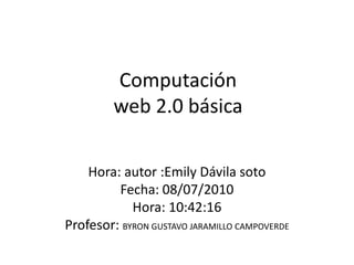 Computaciónweb 2.0 básica Hora: autor :Emily Dávila soto  Fecha: 08/07/2010 Hora: 10:42:16  Profesor: BYRON GUSTAVO JARAMILLO CAMPOVERDE 