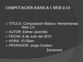 Computación básica ( web 2.0) TITULO: Computación Básica- Herramientas 		Web 2.0 AUTOR: Esther Jaramillo FECHA: 8 de Julio del 2010 HORA: 10:30am PROFESOR: Jorge Cordero 					Zambrano  