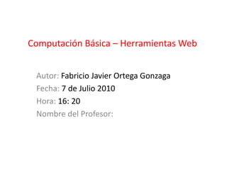 Computación Básica – Herramientas Web Autor: Fabricio Javier Ortega Gonzaga Fecha: 7 de Julio 2010 Hora: 16: 20 Nombre del Profesor:  